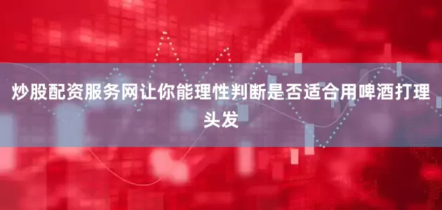 炒股配资服务网让你能理性判断是否适合用啤酒打理头发